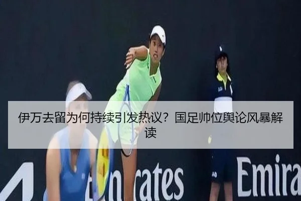 伊万去留为何持续引发热议？国足帅位舆论风暴解读